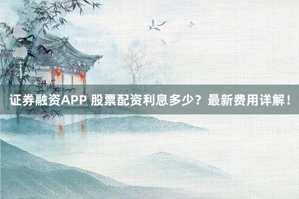 证券融资APP 股票配资利息多少？最新费用详解！