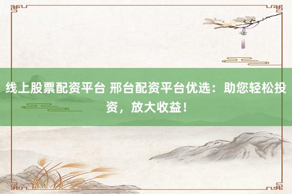 线上股票配资平台 邢台配资平台优选：助您轻松投资，放大收益！