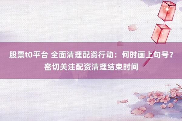 股票t0平台 全面清理配资行动：何时画上句号？密切关注配资清理结束时间