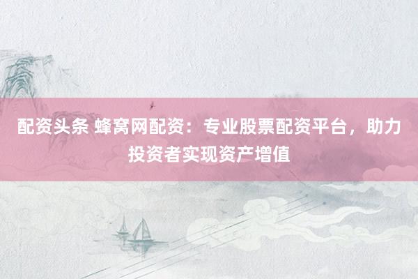 配资头条 蜂窝网配资：专业股票配资平台，助力投资者实现资产增值