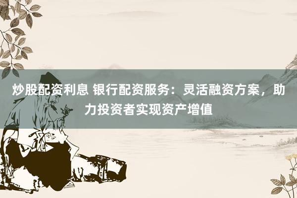 炒股配资利息 银行配资服务：灵活融资方案，助力投资者实现资产增值