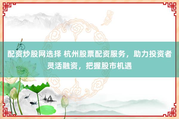 配资炒股网选择 杭州股票配资服务，助力投资者灵活融资，把握股市机遇