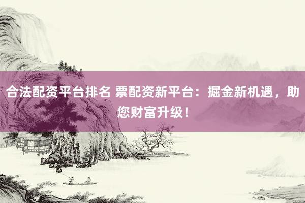 合法配资平台排名 票配资新平台：掘金新机遇，助您财富升级！