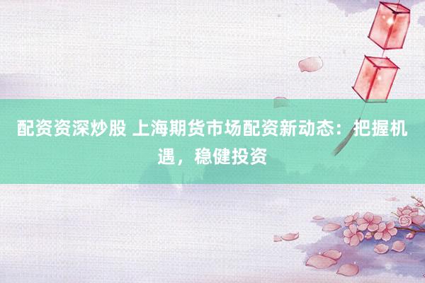 配资资深炒股 上海期货市场配资新动态：把握机遇，稳健投资