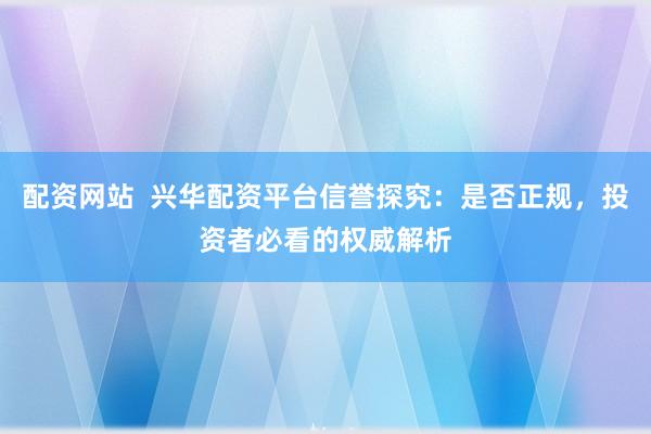配资网站  兴华配资平台信誉探究：是否正规，投资者必看的权威解析
