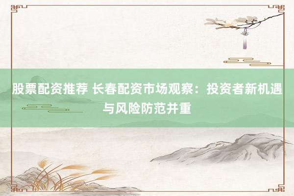 股票配资推荐 长春配资市场观察：投资者新机遇与风险防范并重