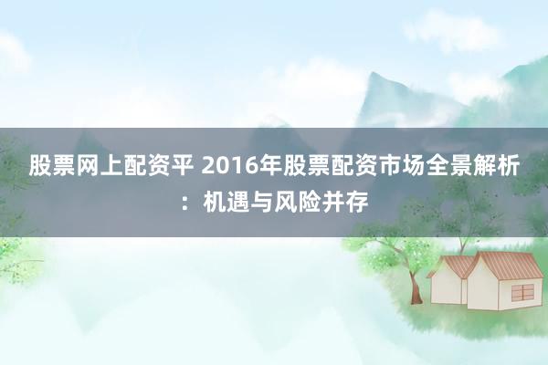 股票网上配资平 2016年股票配资市场全景解析：机遇与风险并存