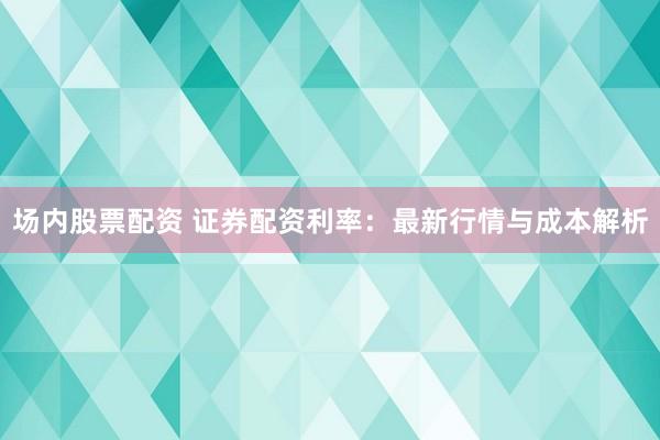 场内股票配资 证券配资利率：最新行情与成本解析