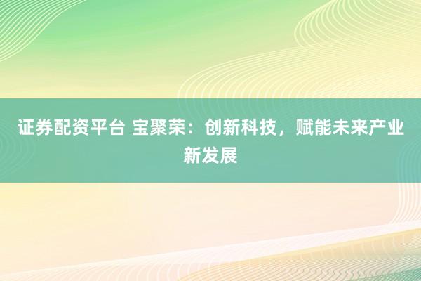 证券配资平台 宝聚荣：创新科技，赋能未来产业新发展