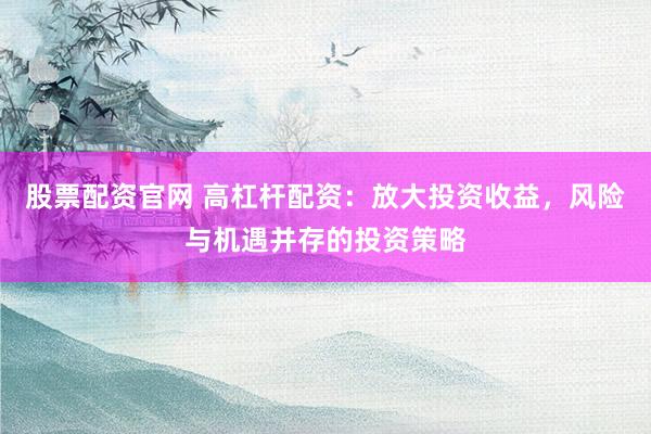 股票配资官网 高杠杆配资：放大投资收益，风险与机遇并存的投资策略