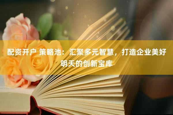 配资开户 策略池：汇聚多元智慧，打造企业美好明天的创新宝库