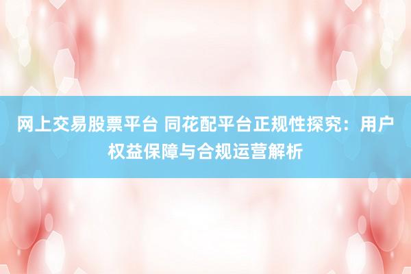 网上交易股票平台 同花配平台正规性探究：用户权益保障与合规运营解析