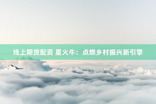 线上期货配资 星火牛：点燃乡村振兴新引擎