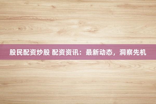 股民配资炒股 配资资讯：最新动态，洞察先机
