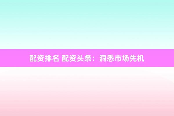 配资排名 配资头条：洞悉市场先机