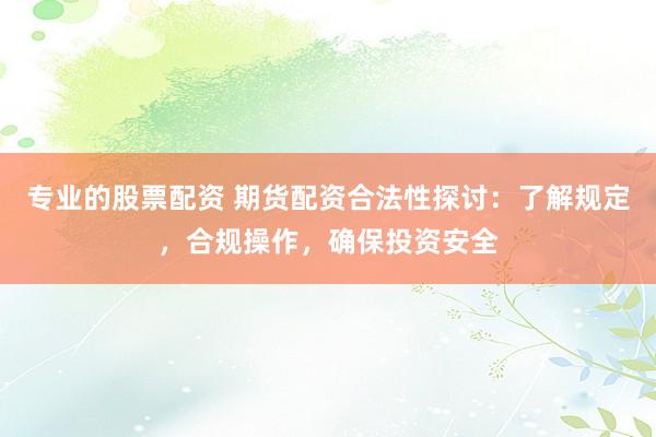 专业的股票配资 期货配资合法性探讨：了解规定，合规操作，确保投资安全