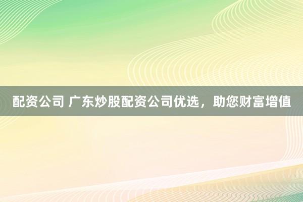 配资公司 广东炒股配资公司优选，助您财富增值
