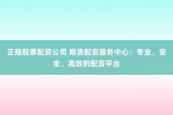 正规股票配资公司 期货配资服务中心：专业、安全、高效的配资平台