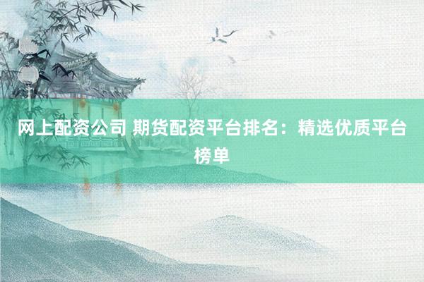 网上配资公司 期货配资平台排名：精选优质平台榜单