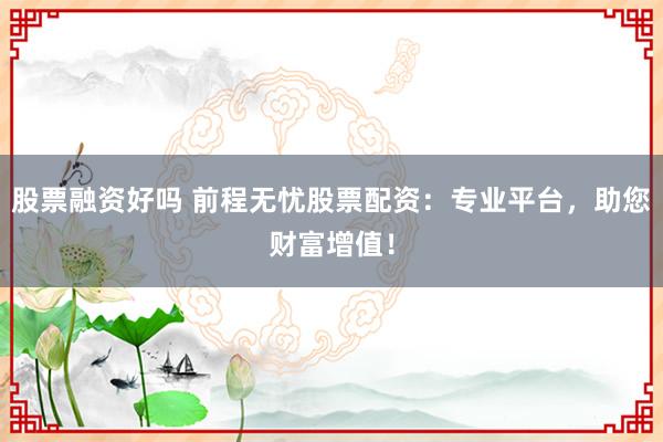 股票融资好吗 前程无忧股票配资：专业平台，助您财富增值！