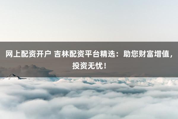 网上配资开户 吉林配资平台精选：助您财富增值，投资无忧！