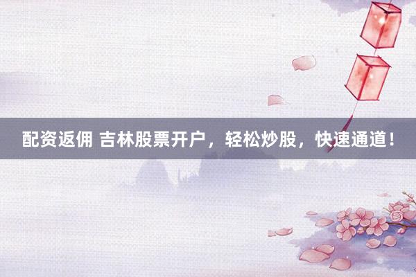 配资返佣 吉林股票开户，轻松炒股，快速通道！